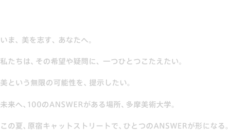 12 ART & DESIGN RELAY いま、美を志す、あなたへ。私たちは、その希望や疑問に、一つひとつこたえたい。美という無限の可能性を、提示したい。未来へ、100のANSWERがある場所、多摩美術大学。この夏、原宿キャットストリートで、ひとつのANSWERが形になる。