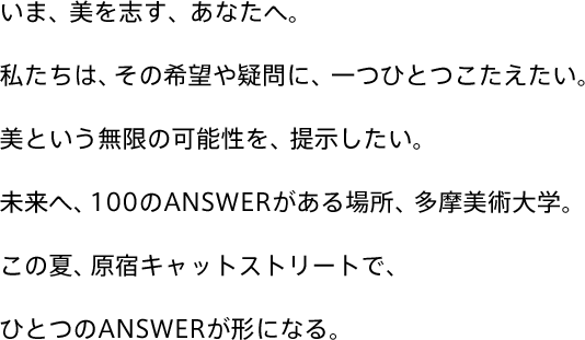 いま、美を志す、あなたへ。私たちは、その希望や疑問に、一つひとつこたえたい。美という無限の可能性を、提示したい。未来へ、100のANSWERがある場所、多摩美術大学。この夏、原宿キャットストリートで、ひとつのANSWERが形になる