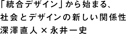 「統合デザイン」から始まる、社会とデザインの新しい関係性　深澤直人×永井一史 