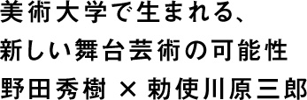 美術大学で生まれる、新しい舞台芸術の可能性 野田秀樹×勅使川原三郎