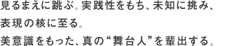 見るまえに跳ぶ。実践性をもち、未知に挑み、表現の核に至る。美意識をもった、真の“舞台人”を輩出する。