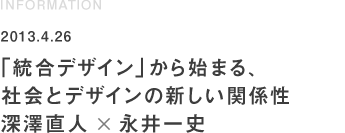 INFORMATION 2013.4.26「統合デザイン」から始まる、社会とデザインの新しい関係性 深澤直人×永井一史