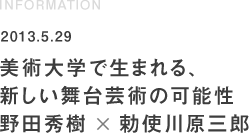 INFORMATION 2013.5.29 美術大学で生まれる、新しい舞台芸術の可能性 野田秀樹×勅使川原三郎